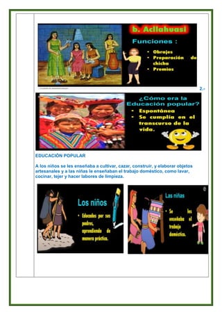 2.-
EDUCACIÓN POPULAR
A los niños se les enseñaba a cultivar, cazar, construir, y elaborar objetos
artesanales y a las niñas le enseñaban el trabajo doméstico, como lavar,
cocinar, tejer y hacer labores de limpieza.
 