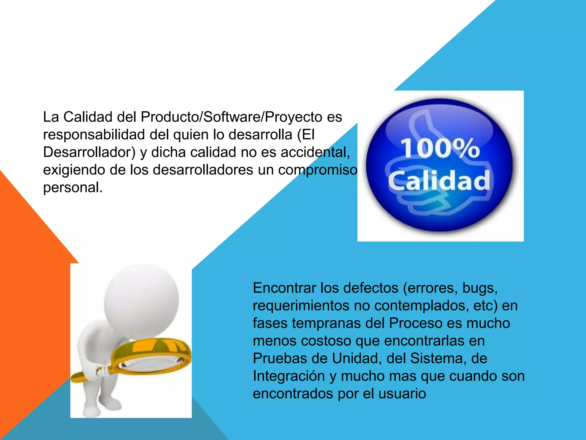 La Calidad del Producto/Software/Proyecto es
responsabilidad del quien lo desarrolla (El
Desarrollador) y dicha calidad no es accidental,
exigiendo de los desarrolladores un compromiso
personal.
Encontrar los defectos (errores, bugs,
requerimientos no contemplados, etc) en
fases tempranas del Proceso es mucho
menos costoso que encontrarlas en
Pruebas de Unidad, del Sistema, de
Integración y mucho mas que cuando son
encontrados por el usuario
 