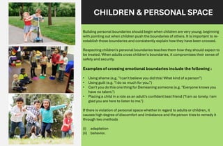 CHILDREN & PERSONAL SPACE
Building personal boundaries should begin when children are very young; beginning
with pointing out when children push the boundaries of others. It is important to re-
establish those boundaries and consistently explain how they have been crossed.
Respecting children's personal boundaries teaches them how they should expect to
be treated. When adults cross children's boundaries, it compromises their sense of
safety and security.
Examples of crossing emotional boundaries include the following :
• Using shame (e.g. "I can't believe you did this! What kind of a person”)
• Using guilt (e.g. "I do so much for you.”)
• Can't you do this one thing for Demeaning someone (e.g. "Everyone knows you
have no talent.")
• Placing a child in a role as an adult's confident best friend ("I am so lonely. I am
glad you are here to listen to me.")
If there is violation of personal space whether in regard to adults or children, it
causes high degree of discomfort and imbalance and the person tries to remedy it
through two methods
(i) adaptation
(ii) behavior.
 