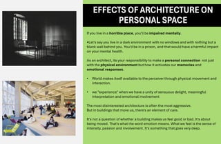 If you live in a horrible place, you'll be impaired mentally.
•Let's say you live in a dark environment with no windows and with nothing but a
blank wall behind you. You'd be in a prison, and that would have a harmful impact
on your mental health.
As an architect, its your responsibility to make a personal connection not just
with the physical environment but how it activates our memories and
emotional responses.
• World makes itself available to the perceiver through physical movement and
interaction.
• we "experience" when we have a unity of sensuous delight, meaningful
interpretation and emotional involvement
The most disinterested architecture is often the most aggressive.
But in buildings that move us, there's an element of care.
It's not a question of whether a building makes us feel good or bad. It's about
being moved. That's what the word emotion means. What we feel is the sense of
intensity, passion and involvement. It's something that goes very deep.
EFFECTS OF ARCHITECTURE ON
PERSONAL SPACE
 