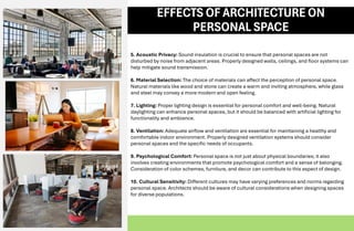 5. Acoustic Privacy: Sound insulation is crucial to ensure that personal spaces are not
disturbed by noise from adjacent areas. Properly designed walls, ceilings, and floor systems can
help mitigate sound transmission.
6. Material Selection: The choice of materials can affect the perception of personal space.
Natural materials like wood and stone can create a warm and inviting atmosphere, while glass
and steel may convey a more modern and open feeling.
7. Lighting: Proper lighting design is essential for personal comfort and well-being. Natural
daylighting can enhance personal spaces, but it should be balanced with artificial lighting for
functionality and ambiance.
8. Ventilation: Adequate airflow and ventilation are essential for maintaining a healthy and
comfortable indoor environment. Properly designed ventilation systems should consider
personal spaces and the specific needs of occupants.
9. Psychological Comfort: Personal space is not just about physical boundaries; it also
involves creating environments that promote psychological comfort and a sense of belonging.
Consideration of color schemes, furniture, and decor can contribute to this aspect of design.
10. Cultural Sensitivity: Different cultures may have varying preferences and norms regarding
personal space. Architects should be aware of cultural considerations when designing spaces
for diverse populations.
EFFECTS OF ARCHITECTUREON
PERSONAL SPACE
 
