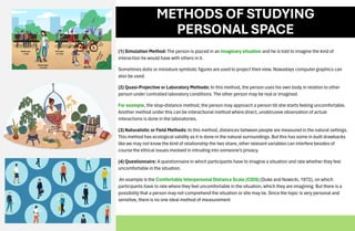 METHODS OF STUDYING
PERSONAL SPACE
(1) Simulation Method: The person is placed in an imaginary situation and he is told to imagine the kind of
interaction he would have with others in it.
Sometimes dolls or miniature symbolic figures are used to project their view. Nowadays computer graphics can
also be used.
(2) Quasi-Projective or Laboratory Methods: In this method, the person uses his own body in relation to other
person under controlled laboratory conditions. The other person may be real or imagined.
For example, the stop-distance method, the person may approach a person till she starts feeling uncomfortable.
Another method under this can be interactional method where direct, unobtrusive observation of actual
interactions is done in the laboratories.
(3) Naturalistic or Field Methods: In this method, distances between people are measured in the natural settings.
This method has ecological validity as it is done in the natural surroundings. But this has some in built drawbacks
like we may not know the kind of relationship the two share, other relevant variables can interfere besides of
course the ethical issues involved in intruding into someone’s privacy.
(4) Questionnaire: A questionnaire in which participants have to imagine a situation and rate whether they feel
uncomfortable in the situation.
An example is the Comfortable Interpersonal Distance Scale (CIDS) (Duke and Nowicki, 1972), on which
participants have to rate where they feel uncomfortable in the situation, which they are imagining. But there is a
possibility that a person may not comprehend the situation or she may lie. Since the topic is very personal and
sensitive, there is no one ideal method of measurement
 