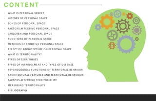 CONTENT
• WHAT IS PERSONAL SPACE?
• HISTORY OF PERSONAL SPACE
• ZONES OF PERSONAL SPACE
• FACTORS AFFECTING PERSONAL SPACE
• CHILDREN AND PERSONAL SPACE
• FUNCTIONS OF PERSONAL SPACE
• METHODS OF STUDYING PERSONAL SPACE
• EFFECT OF ARCHITECTURE ON PERSONAL SPACE
• WHAT IS TERRITORIALITY?
• TYPES OF TERRITORIES
• TYPES OF INFRINGEMENT AND TYPES OF DEFENSE
• PSYCHOLOGICAL FUNCTIONS OF TERRITORIAL BEHAVIOR
• ARCHITECTURAL FEATURES AND TERRITORIAL BEHAVIOUR
• FACTORS AFFECTING TERRITORIALITY
• MEASURING TERRITORIALITY
• BIBLIOGRAPHY
 