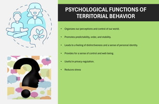 PSYCHOLOGICAL FUNCTIONS OF
TERRITORIAL BEHAVIOR
• Organizes our perceptions and control of our world.
• Promotes predictability, order, and stability.
• Leads to a feeling of distinctiveness and a sense of personal identity.
• Provides for a sense of control and well-being.
• Useful in privacy regulation.
• Reduces stress
 