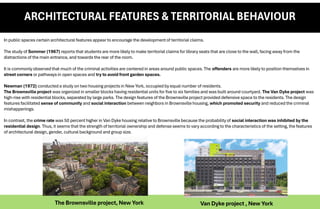 ARCHITECTURAL FEATURES & TERRITORIAL BEHAVIOUR
In public spaces certain architectural features appear to encourage the development of territorial claims.
The study of Sommer (1967) reports that students are more likely to make territorial claims for library seats that are close to the wall, facing away from the
distractions of the main entrance, and towards the rear of the room.
It is commonly observed that much of the criminal activities are centered in areas around public spaces. The offenders are more likely to position themselves in
street corners or pathways in open spaces and try to avoid front garden spaces.
Newman (1972) conducted a study on two housing projects in New York, occupied by equal number of residents.
The Brownsville project was organized in smaller blocks having residential units for five to six families and was built around courtyard. The Van Dyke project was
high-rise with residential blocks, separated by large parks. The design features of the Brownsville project provided defensive space to the residents. The design
features facilitated sense of community and social interaction between neighbors in Brownsville housing, which promoted security and reduced the criminal
mishappenings.
In contrast, the crime rate was 50 percent higher in Van Dyke housing relative to Brownsville because the probability of social interaction was inhibited by the
residential design. Thus, it seems that the strength of territorial ownership and defense seems to vary according to the characteristics of the setting, the features
of architectural design, gender, cultural background and group size.
The Brownsville project, New York Van Dyke project , New York
 