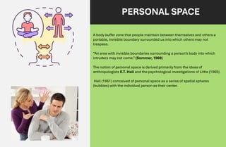 PERSONAL SPACE
A body buffer zone that people maintain between themselves and others a
portable, invisible boundary surrounded us into which others may not
trespass.
“An area with invisible boundaries surrounding a person’s body into which
intruders may not come.” (Sommer, 1969)
The notion of personal space is derived primarily from the ideas of
anthropologists E.T. Hall and the psychological investigations of Little (1965).
Hall (1961) conceived of personal space as a series of spatial spheres
(bubbles) with the individual person as their center.
 