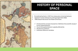 HISTORY OF PERSONAL
SPACE
▪ First defined by Kartz in 1937 from observation of animal behavior
▪ Applied to human behavior by anthropologist Hall (1963)
▪ 1966 Edward Hall wrote The Hidden Dimension
✓ Introduced the concept of proxemics Definition the scientific study of
human spatial behavior
✓ Found that spatial behavior is greatly affected by
✓ Situational conditions
✓ Individual difference variables
 