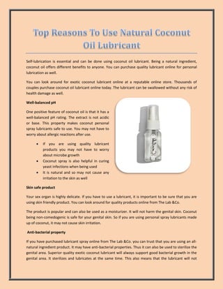 Self-lubrication is essential and can be done using coconut oil lubricant. Being a natural ingredient,
coconut oil offers different benefits to anyone. You can purchase quality lubricant online for personal
lubrication as well.
You can look around for exotic coconut lubricant online at a reputable online store. Thousands of
couples purchase coconut oil lubricant online today. The lubricant can be swallowed without any risk of
health damage as well.
Well-balanced pH
One positive feature of coconut oil is that it has a
well-balanced pH rating. The extract is not acidic
or base. This property makes coconut personal
spray lubricants safe to use. You may not have to
worry about allergic reactions after use.
 If you are using quality lubricant
products you may not have to worry
about microbe growth
 Coconut spray is also helpful in curing
yeast infections when being used
 It is natural and so may not cause any
irritation to the skin as well
Skin safe product
Your sex organ is highly delicate. If you have to use a lubricant, it is important to be sure that you are
using skin friendly product. You can look around for quality products online from The Lab &Co.
The product is popular and can also be used as a moisturizer. It will not harm the genital skin. Coconut
being non-comedogenic is safe for your genital skin. So if you are using personal spray lubricants made
up of coconut, it may not cause skin irritation.
Anti-bacterial property
If you have purchased lubricant spray online from The Lab &Co. you can trust that you are using an all-
natural ingredient product. It may have anti-bacterial properties. Thus it can also be used to sterilize the
genital area. Superior quality exotic coconut lubricant will always support good bacterial growth in the
genital area. It sterilizes and lubricates at the same time. This also means that the lubricant will not
 