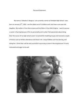 Personal Statement<br />My name is Takeyha S. Bangura. I am currently a senior at Parkdale High School. I was born on January 27th, 1992. I am the oldest out of 3 children and I also have a one year old daughter. My mother is from Sierra Leone and my father is from Wet Virginia.  I want to pursue a career in Nursing because it fits my personality and is what I feel passionate about doing. Over the course of my high school career I’ve joined the modeling troupe and received a couple of honors such as Perfect attendance and Honor roll. I enjoy hobbies such has dancing, and doing hair. I think that I will be very successful in pursuing a career in Nursing because I’m very motivated and eager to do well.<br />