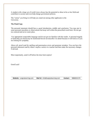 A student with a large set of world views always has the potential to shine in his or her field and
contribute to society and even help change government policies.
The “extras” you bring in will help you stand out among other applicants to the
University.
The Final Copy
The personal statement should have a good introduction, middle and conclusion. You may put in
some personal anecdotes or observations but keep well within the prescribed word limit. Do not get
too comical and never crack jokes.
Use appropriate respectable language and do not get too familiar with the reader. A personal tragedy
or hard-ship you faced may be mentioned but do not describe it in detail because it will look as if you
are looking for sympathy.
Above all, proof read for spelling and punctuation errors and grammar mistakes. You can have the
personal statement read by others: maybe a senior or a teacher and then make the necessary changes
if advised.
Most importantly, send it off before the time limit expires!

Good Luck!

Website : avignalearning.com

Mail id: info@avignalearning.com

Contact :

9886052174

 