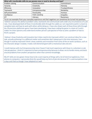 What soft, transferable skills do you possess now or need to develop and how?
Problem solving Communication Commitment
Tenacity Creativity Honesty
Efficiency Innovation Trustworthiness
Teamwork Entrepreneurship Reliability
Self-presentation Punctuality Humour
Confidence Public speaking Empathy
ICT Literacy Numeracy
Try to use examples from your everyday experience and that negatives can sometimes be turned into positives.
I believe I possess the ability to problem solve, teamwork and communicate well under any circumstances of a job
role, I have developed both of these 3 transferable skills through fire cadets as I am required to work in a team to
complete tasks and have to work with others whilst doing so. I have also shown each of these three skills through
the 2D precision platformer game I have been developing, I have been coding the game in a team of 2 and it
makes me share opinions and understand another person’s perspective of how to solve a problem or how to
finish a project.
I believe I show Creativity and innovation but it does need to be improved, whilst I can construct ideas for a new
task, actually achieving it is a different matter and sometimes don’t always put in the time necessary. Even
though it could be improved I think I show creativity and innovation from some of the art work I produce, such as
the Character design I created, I made a tall elemental giant with a mechanical side and arm.
I could improve with my Entrepreneurship since I haven’t had much experience with these in a volunteer or job
role perspective. I think it’s important to have entrepreneurship because it allows me to handle money and work
around problems from another perspective rather than common knowledge.
My ICT skills are very good; I know how to do a vast majority of things with a lot of electrical appliances, from
phones to computers. I personally think this would help any form of job role because ICT is used everywhere now
a days and I feel as though I have adopted to it well.
 