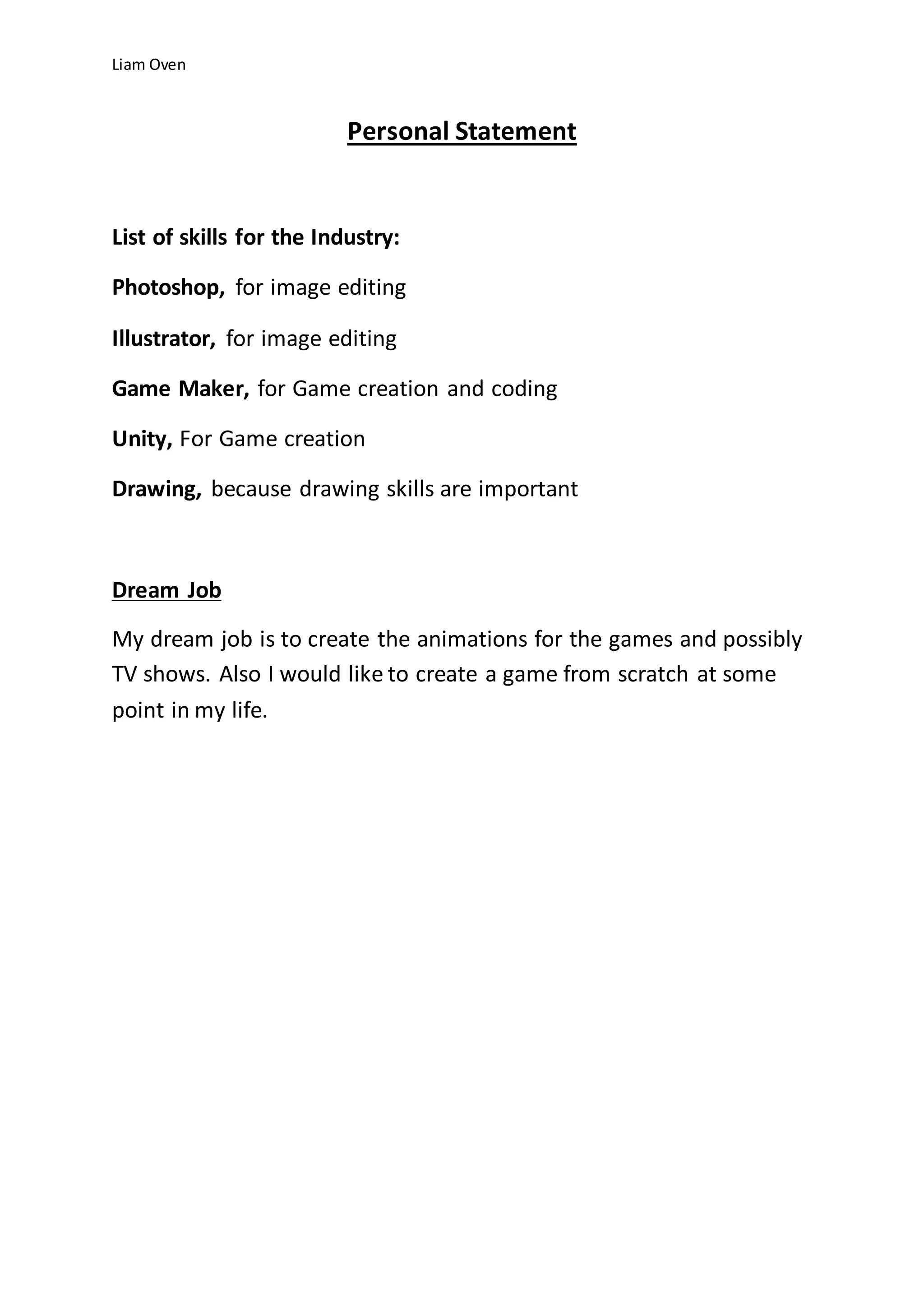Liam Oven
Personal Statement
List of skills for the Industry:
Photoshop, for image editing
Illustrator, for image editing
Game Maker, for Game creation and coding
Unity, For Game creation
Drawing, because drawing skills are important
Dream Job
My dream job is to create the animations for the games and possibly
TV shows. Also I would like to create a game from scratch at some
point in my life.
