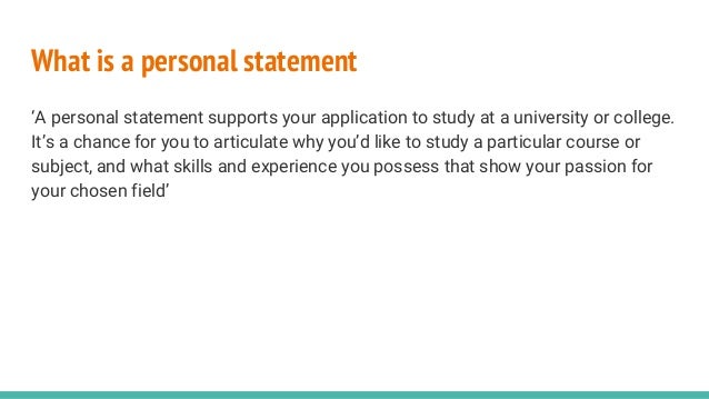 What is a personal statement
‘A personal statement supports your application to study at a university or college.
It’s a chance for you to articulate why you’d like to study a particular course or
subject, and what skills and experience you possess that show your passion for
your chosen field’
 