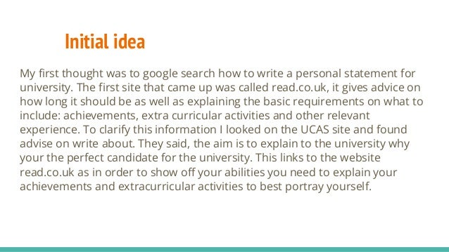 Initial idea
My first thought was to google search how to write a personal statement for
university. The first site that came up was called read.co.uk, it gives advice on
how long it should be as well as explaining the basic requirements on what to
include: achievements, extra curricular activities and other relevant
experience. To clarify this information I looked on the UCAS site and found
advise on write about. They said, the aim is to explain to the university why
your the perfect candidate for the university. This links to the website
read.co.uk as in order to show off your abilities you need to explain your
achievements and extracurricular activities to best portray yourself.
 