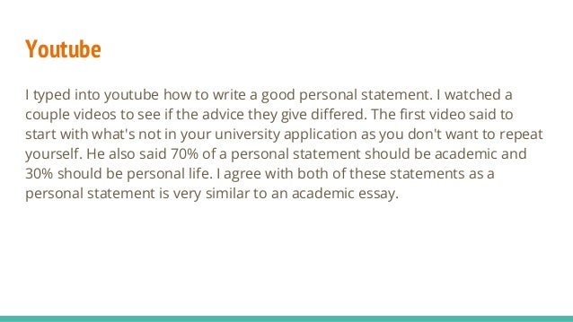 Youtube
I typed into youtube how to write a good personal statement. I watched a
couple videos to see if the advice they give differed. The first video said to
start with what's not in your university application as you don't want to repeat
yourself. He also said 70% of a personal statement should be academic and
30% should be personal life. I agree with both of these statements as a
personal statement is very similar to an academic essay.
 