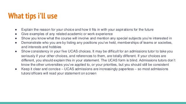 What tips i'll use
● Explain the reason for your choice and how it fits in with your aspirations for the future
● Give examples of any related academic or work experience
● Show you know what the course will involve and mention any special subjects you’re interested in
● Demonstrate who you are by listing any positions you’ve held, memberships of teams or societies,
and interests and hobbies
● Show consistency in your five UCAS choices. It may be difficult for an admissions tutor to take you
seriously if your other choices, and references to them, are totally different. If your choices are
different, you should explain this in your statement. The UCAS form is blind. Admissions tutors don’t
know the other universities you’ve applied to, or your priorities, but you should still be consistent
● Keep it clear and concise – UCAS admissions are increasingly paperless – so most admissions
tutors/officers will read your statement on screen
 
