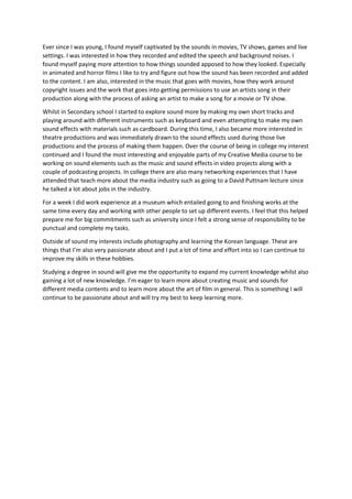 Ever since I was young, I found myself captivated by the sounds in movies, TV shows, games and live
settings. I was interested in how they recorded and edited the speech and background noises. I
found myself paying more attention to how things sounded apposed to how they looked. Especially
in animated and horror films I like to try and figure out how the sound has been recorded and added
to the content. I am also, interested in the music that goes with movies, how they work around
copyright issues and the work that goes into getting permissions to use an artists song in their
production along with the process of asking an artist to make a song for a movie or TV show.
Whilst in Secondary school I started to explore sound more by making my own short tracks and
playing around with different instruments such as keyboard and even attempting to make my own
sound effects with materials such as cardboard. During this time, I also became more interested in
theatre productions and was immediately drawn to the sound effects used during those live
productions and the process of making them happen. Over the course of being in college my interest
continued and I found the most interesting and enjoyable parts of my Creative Media course to be
working on sound elements such as the music and sound effects in video projects along with a
couple of podcasting projects. In college there are also many networking experiences that I have
attended that teach more about the media industry such as going to a David Puttnam lecture since
he talked a lot about jobs in the industry.
For a week I did work experience at a museum which entailed going to and finishing works at the
same time every day and working with other people to set up different events. I feel that this helped
prepare me for big commitments such as university since I felt a strong sense of responsibility to be
punctual and complete my tasks.
Outside of sound my interests include photography and learning the Korean language. These are
things that I’m also very passionate about and I put a lot of time and effort into so I can continue to
improve my skills in these hobbies.
Studying a degree in sound will give me the opportunity to expand my current knowledge whilst also
gaining a lot of new knowledge. I’m eager to learn more about creating music and sounds for
different media contents and to learn more about the art of film in general. This is something I will
continue to be passionate about and will try my best to keep learning more.
 