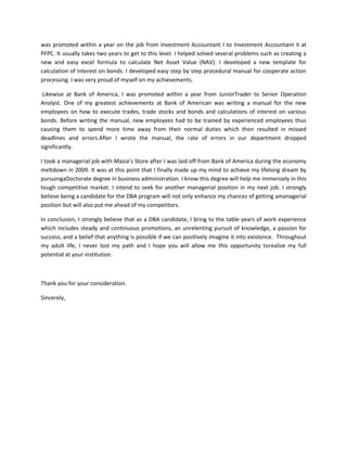 was promoted within a year on the job from Investment Accountant I to Investment Accountant II at
PFPC. It usually takes two years to get to this level. I helped solved several problems such as creating a
new and easy excel formula to calculate Net Asset Value (NAV). I developed a new template for
calculation of interest on bonds. I developed easy step by step procedural manual for cooperate action
processing. I was very proud of myself on my achievements.
Likewise at Bank of America, I was promoted within a year from JuniorTrader to Senior Operation
Analyst. One of my greatest achievements at Bank of American was writing a manual for the new
employees on how to execute trades, trade stocks and bonds and calculations of interest on various
bonds. Before writing the manual, new employees had to be trained by experienced employees thus
causing them to spend more time away from their normal duties which then resulted in missed
deadlines and errors.After I wrote the manual, the rate of errors in our department dropped
significantly.
I took a managerial job with Mazia’s Store after I was laid off from Bank of America during the economy
meltdown in 2009. It was at this point that I finally made up my mind to achieve my lifelong dream by
pursuingaDoctorate degree in business administration. I know this degree will help me immensely in this
tough competitive market. I intend to seek for another managerial position in my next job. I strongly
believe being a candidate for the DBA program will not only enhance my chances of getting amanagerial
position but will also put me ahead of my competitors.
In conclusion, I strongly believe that as a DBA candidate, I bring to the table years of work experience
which includes steady and continuous promotions, an unrelenting pursuit of knowledge, a passion for
success, and a belief that anything is possible if we can positively imagine it into existence. Throughout
my adult life, I never lost my path and I hope you will allow me this opportunity torealize my full
potential at your institution.

Thank you for your consideration.
Sincerely,

 