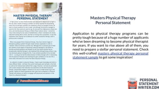 Masters Physical Therapy
Personal Statement
Application to physical therapy programs can be
pretty tough because of a huge number of applicants
who’ve been dreaming to become physical therapist
for years. If you want to rise above all of them, you
need to prepare a stellar personal statement. Check
this well-crafted masters physical therapy personal
statement sample to get some inspiration!
 