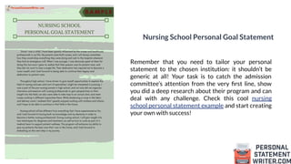 Nursing School Personal Goal Statement
Remember that you need to tailor your personal
statement to the chosen institution: it shouldn’t be
generic at all! Your task is to catch the admission
committee’s attention from the very ﬁrst line, show
you did a deep research about their program and can
deal with any challenge. Check this cool nursing
school personal statement example and start creating
your own with success!
 