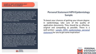 Personal Statement MPH Epidemiology
Sample
To boost your chances of getting your dream degree
in epidemiology, take care of the quality of
application documents. They should be as effective,
original and compelling as possible. There is a
well-written sample MPH epidemiology personal
statement for you to get some inspiration!
 