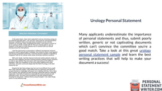 Urology Personal Statement
Many applicants underestimate the importance
of personal statements and thus, submit poorly
written, generic or not captivating documents
which can’t convince the committee you’re a
good match. Take a look at this great urology
personal statement sample and learn the best
writing practices that will help to make your
document a success!
 