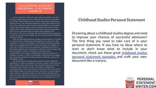 Childhood Studies Personal Statement
Dreaming about a childhood studies degree and need
to improve your chances of successful admission?
The ﬁrst thing you need to take care of is your
personal statement. If you have no ideas where to
start or don’t know what to include in your
document, check out these great childhood studies
personal statement examples and craft your own
document like a real pro.
 