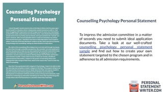 Counselling Psychology Personal Statement
To impress the admission committee in a matter
of seconds you need to submit ideal application
documents. Take a look at our well-crafted
counselling psychology personal statement
sample and ﬁnd out how to create your own
statement targeted to the chosen program and in
adherence to all admission requirements.
 