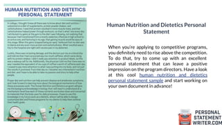 Human Nutrition and Dietetics Personal
Statement
When you’re applying to competitive programs,
you deﬁnitely need to rise above the competition.
To do that, try to come up with an excellent
personal statement that can leave a positive
impression on the program directors. Have a look
at this cool human nutrition and dietetics
personal statement sample and start working on
your own document in advance!
 