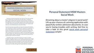 Personal Statement MSW Masters
Social Work
Dreaming about a master’s degree in social work?
Lift up your chances of a winning application with
powerfully written admission documents. In case
you’re having troubles with writing, feel free to
take a look at this great social work personal
statement sample!
 