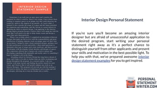 Interior Design Personal Statement
If you’re sure you’ll become an amazing interior
designer but are afraid of unsuccessful application to
the desired program, start writing your personal
statement right away as it’s a perfect chance to
distinguish yourself from other applicants and present
your skills and motivation in the best possible light. To
help you with that, we’ve prepared awesome interior
design statement examples for you to get inspired.
 