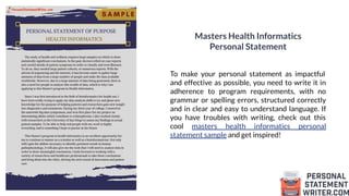 Masters Health Informatics
Personal Statement
To make your personal statement as impactful
and effective as possible, you need to write it in
adherence to program requirements, with no
grammar or spelling errors, structured correctly
and in clear and easy to understand language. If
you have troubles with writing, check out this
cool masters health informatics personal
statement sample and get inspired!
 