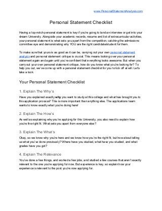  
 
www.PersonalStatementAnalysis.com  
Personal Statement Checklist 
 
Having a top­notch personal statement is key if you’re going to land an interview or get into your 
dream University. Alongside your academic records, resume and list of extracurricular activities, 
your personal statement is what sets you apart from the competition, catching the admissions 
committee eye and demonstrating why YOU are the right candidate/student for them.  
 
To make sure that yours is as good as it can be, carrying out your own ​personal statement 
analysis​ and personal statement critique is crucial. This means looking over your personal 
statement again and again until you’re confident that everything looks awesome. But when you 
carry out your own personal statement critique, how do you know what you’re looking for? To 
help you out, we’ve come up with a personal statement checklist for you to tick off at will. Let’s 
take a look. 
Your Personal Statement Checklist 
1. Explain The Why’s 
Have you explained exactly ​why ​you want to study at this college and what has brought you to 
this application process? This is more important than anything else. The applications team 
wants to know exactly what you’re doing here! 
2. Explain The How’s 
As well as explaining why you’re applying for this University, you also need to explain how 
you’re the right fit. What sets you apart from everyone else? 
3. Explain The What’s 
Okay, so we know why you’re here and we know how you’re the right fit, but how about telling 
us what you’ve done previously? Where have you studied, what have you studied, and what 
grades have you got? 
4. Explain The Relevance 
You’ve done a few things, and worked a few jobs, and studied a few courses that aren’t exactly 
relevant to the one you’re applying for now. But experience is key, so explain how your 
experience is relevant to the post you’re now applying for. 
 