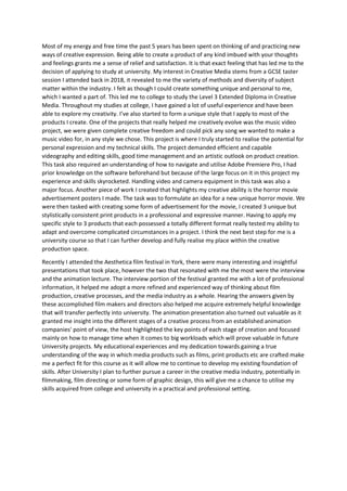 Most of my energy and free time the past 5 years has been spent on thinking of and practicing new
ways of creative expression. Being able to create a product of any kind imbued with your thoughts
and feelings grants me a sense of relief and satisfaction. It is that exact feeling that has led me to the
decision of applying to study at university. My interest in Creative Media stems from a GCSE taster
session I attended back in 2018, it revealed to me the variety of methods and diversity of subject
matter within the industry. I felt as though I could create something unique and personal to me,
which I wanted a part of. This led me to college to study the Level 3 Extended Diploma in Creative
Media. Throughout my studies at college, I have gained a lot of useful experience and have been
able to explore my creativity. I’ve also started to form a unique style that I apply to most of the
products I create. One of the projects that really helped me creatively evolve was the music video
project, we were given complete creative freedom and could pick any song we wanted to make a
music video for, in any style we chose. This project is where I truly started to realise the potential for
personal expression and my technical skills. The project demanded efficient and capable
videography and editing skills, good time management and an artistic outlook on product creation.
This task also required an understanding of how to navigate and utilise Adobe Premiere Pro, I had
prior knowledge on the software beforehand but because of the large focus on it in this project my
experience and skills skyrocketed. Handling video and camera equipment in this task was also a
major focus. Another piece of work I created that highlights my creative ability is the horror movie
advertisement posters I made. The task was to formulate an idea for a new unique horror movie. We
were then tasked with creating some form of advertisement for the movie, I created 3 unique but
stylistically consistent print products in a professional and expressive manner. Having to apply my
specific style to 3 products that each possessed a totally different format really tested my ability to
adapt and overcome complicated circumstances in a project. I think the next best step for me is a
university course so that I can further develop and fully realise my place within the creative
production space.
Recently I attended the Aesthetica film festival in York, there were many interesting and insightful
presentations that took place, however the two that resonated with me the most were the interview
and the animation lecture. The interview portion of the festival granted me with a lot of professional
information, it helped me adopt a more refined and experienced way of thinking about film
production, creative processes, and the media industry as a whole. Hearing the answers given by
these accomplished film makers and directors also helped me acquire extremely helpful knowledge
that will transfer perfectly into university. The animation presentation also turned out valuable as it
granted me insight into the different stages of a creative process from an established animation
companies' point of view, the host highlighted the key points of each stage of creation and focused
mainly on how to manage time when it comes to big workloads which will prove valuable in future
University projects. My educational experiences and my dedication towards gaining a true
understanding of the way in which media products such as films, print products etc are crafted make
me a perfect fit for this course as it will allow me to continue to develop my existing foundation of
skills. After University I plan to further pursue a career in the creative media industry, potentially in
filmmaking, film directing or some form of graphic design, this will give me a chance to utilise my
skills acquired from college and university in a practical and professional setting.
 