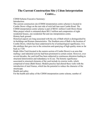 The Current Construction Site ( Cdsm Interpretation
Centre...
CDSM Scheme Executive Summary:
Introduction:
The current construction site (CDSM interpretation centre scheme) is located in
Combe Down village on the east side of rock hall lane near Combe Road. The
CDSM interpretation centre scheme is part of ВЈ161 million Comb Down Stone
Mine project which is estimated about ВЈ1.5 million and compromise of eight
residential houses, one residential flat and one interpretation centre.
History back ground:
Historical aspects are long associated with the city of Bath which is distinguished by
its buildings and Roman characteristics. The Southern area of Bath is the location of
Combe Down, which has been understood to be of archaeological significance. It is
this attribute that gave rise to the extraction and quarrying of high quality stone as far
back as 1720.
Ralph Allen Yard (located in the eastern section of Combe Down) is an area that
malting s and industrial activity had been prominent to certain extent. However, over
several decades, the yard itself has been subjected to continuous alteration leading to
structural deterioration and redundancy to its use. The historic significance
associated to structural elements of the yard include its exterior walls, which
comprised of stone (Bath Stone). Modern practice had altered these walls with the
introduction of steel frames, which has the potential to reduce the character of the
streetscape.
Health and safety:
For the health and safety of the CDSM interpretation centre scheme, number of
 