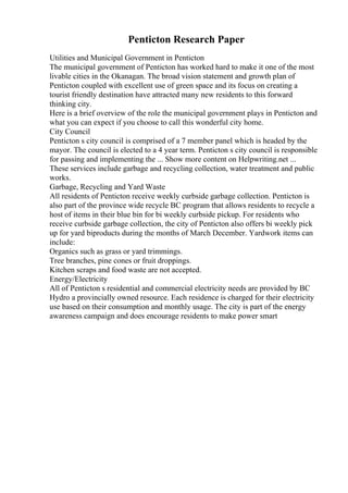 Penticton Research Paper
Utilities and Municipal Government in Penticton
The municipal government of Penticton has worked hard to make it one of the most
livable cities in the Okanagan. The broad vision statement and growth plan of
Penticton coupled with excellent use of green space and its focus on creating a
tourist friendly destination have attracted many new residents to this forward
thinking city.
Here is a brief overview of the role the municipal government plays in Penticton and
what you can expect if you choose to call this wonderful city home.
City Council
Penticton s city council is comprised of a 7 member panel which is headed by the
mayor. The council is elected to a 4 year term. Penticton s city council is responsible
for passing and implementing the ... Show more content on Helpwriting.net ...
These services include garbage and recycling collection, water treatment and public
works.
Garbage, Recycling and Yard Waste
All residents of Penticton receive weekly curbside garbage collection. Penticton is
also part of the province wide recycle BC program that allows residents to recycle a
host of items in their blue bin for bi weekly curbside pickup. For residents who
receive curbside garbage collection, the city of Penticton also offers bi weekly pick
up for yard biproducts during the months of March December. Yardwork items can
include:
Organics such as grass or yard trimmings.
Tree branches, pine cones or fruit droppings.
Kitchen scraps and food waste are not accepted.
Energy/Electricity
All of Penticton s residential and commercial electricity needs are provided by BC
Hydro a provincially owned resource. Each residence is charged for their electricity
use based on their consumption and monthly usage. The city is part of the energy
awareness campaign and does encourage residents to make power smart
 