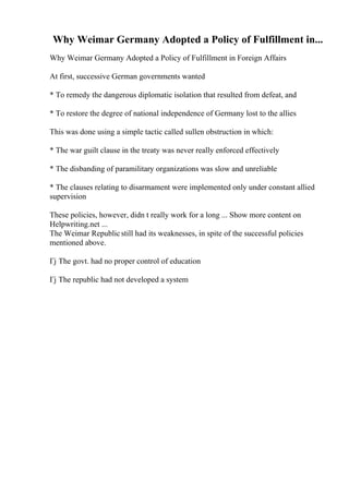 Why Weimar Germany Adopted a Policy of Fulfillment in...
Why Weimar Germany Adopted a Policy of Fulfillment in Foreign Affairs
At first, successive German governments wanted
* To remedy the dangerous diplomatic isolation that resulted from defeat, and
* To restore the degree of national independence of Germany lost to the allies
This was done using a simple tactic called sullen obstruction in which:
* The war guilt clause in the treaty was never really enforced effectively
* The disbanding of paramilitary organizations was slow and unreliable
* The clauses relating to disarmament were implemented only under constant allied
supervision
These policies, however, didn t really work for a long ... Show more content on
Helpwriting.net ...
The Weimar Republicstill had its weaknesses, in spite of the successful policies
mentioned above.
Гј The govt. had no proper control of education
Гј The republic had not developed a system
 