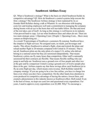 Southwest Airlines Essay
Q1. What is Southwest s strategy? What is the basis on which Southwest builds its
competitive advantage? Q2. How do Southwest s control systems help execute the
firm s strategy? The Southwest Airlines strategy is best explained by its co
founder Herb Kelleher during a talk at Wharton: It s an obsession with keeping
costs low and treating employees well and a commitment to managing the company
during booms with an eye to the busts that will inevitable follow. Do that and most
of the rest takes care of itself. As long as this strategy is well known in its industry
it has proved hard to copy. Let see what Southwest does and others do not. There are
two main strategic areas: 1.Operating Costs 2.People 1. Operating Costs... Show more
content on Helpwriting.net ...
As a result 78 percentages of Southwest s customers fly nonstop. Southwest have
the simplest in flight services: No assigned seats, no meals, just beverages and
snacks. This allows Southwest to unload a flight, clean and restock the plane and
reload another flight in 20 minutes compared with United in 35 minutes. That is
not all. Southwest pilots are the only pilots of a major U.S. airline who did not
belong to a national union but they are unionized independently. That means
Southwest s pilots can fly many hours than competition. Other staff is nationally
unionized but their contracts are flexible. That means flexible staffing who can
jump in and help out. Southwest uses a ground crew of four people and other two
at the gate and by comparison United is using a ground crew of twelve people plus
three at the gate. Airlines experts say that these savings allow each Southwest jet to
fly an extra flight per day, which means extra revenue. Herb Kelleher stated the
company strategy: If you are going to be a low fare airline, you have to charge low
fares even where you don t have competition. On the other hand close attention to
costs produced its competitive advantage of having the nation s lowest fares, and
created a phenomenon in this industry known as Southwest effect. Herb noted: Even
in the best of times, we kept our costs low and questioned every expenditure. For
years, I used to approve every expenditure over $1,000. Why? To encourage a
 