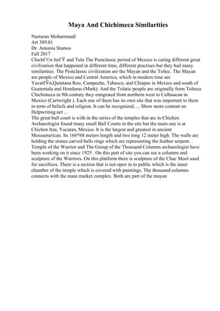 Maya And Chichimeca Similarities
Nastaran Mohammadi
Art 389.01
Dr. Antonia Stamos
Fall 2017
ChichГ©n ItzГЎ and Tula The Postclassic period of Mexico is caring different great
civilization that happened in different time, different practises but they had many
similarities. The Postclassic civilization are the Mayan and the Toltec. The Mayan
are people of Mexico and Central America, which in modern time are
YucatГЎn,Quintana Roo, Campeche, Tabasco, and Chiapas in Mexico and south of
Guatemala and Honduras (Mark). And the Tolatic people are originally from Tolteca
Chichimeca in 9th century they emigrated from northern west to Culhuacan in
Mexico (Cartwright ). Each one of them has its own site that was important to them
in term of beliefs and religion. It can be recognized, ... Show more content on
Helpwriting.net ...
The great ball court is with in the series of the temples that are in Chichen.
Archaeologist found many small Ball Courts in the site but the main one is at
Chichen Itza, Yucatan, Mexico. It is the largest and greatest in ancient
Mesoamerican. Its 166*68 meters length and two long 12 meter high. The walls are
holding the stones carved balls rings which are representing the feather serpent. .
Temple of the Warrior and The Group of the Thousand Columns archaeologist have
been working on it since 1925 . On this part of site you can see a columns and
sculpture of the Warriors. On this platform there is sculpture of the Chac Mool used
for sacrifices. There is a section that is not open in to public which is the inner
chamber of the temple which is covered with paintings. The thousand columns
connects with the main market complex. Both are part of the mayan
 