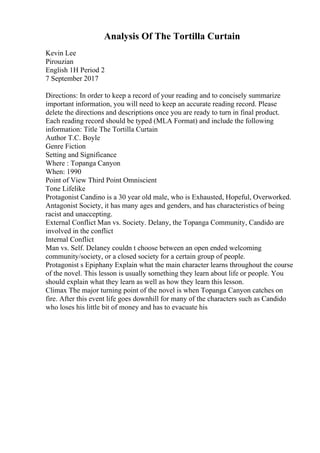 Analysis Of The Tortilla Curtain
Kevin Lee
Pirouzian
English 1H Period 2
7 September 2017
Directions: In order to keep a record of your reading and to concisely summarize
important information, you will need to keep an accurate reading record. Please
delete the directions and descriptions once you are ready to turn in final product.
Each reading record should be typed (MLA Format) and include the following
information: Title The Tortilla Curtain
Author T.C. Boyle
Genre Fiction
Setting and Significance
Where : Topanga Canyon
When: 1990
Point of View Third Point Omniscient
Tone Lifelike
Protagonist Candino is a 30 year old male, who is Exhausted, Hopeful, Overworked.
Antagonist Society, it has many ages and genders, and has characteristics of being
racist and unaccepting.
External Conflict Man vs. Society. Delany, the Topanga Community, Candido are
involved in the conflict
Internal Conflict
Man vs. Self. Delaney couldn t choose between an open ended welcoming
community/society, or a closed society for a certain group of people.
Protagonist s Epiphany Explain what the main character learns throughout the course
of the novel. This lesson is usually something they learn about life or people. You
should explain what they learn as well as how they learn this lesson.
Climax The major turning point of the novel is when Topanga Canyon catches on
fire. After this event life goes downhill for many of the characters such as Candido
who loses his little bit of money and has to evacuate his
 