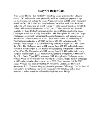 Essay On Dodge Cars
What Dodge Should I buy written by: mistabluu Dodge Cars is part of Chrysler
Group LLC, and manufactures sport utility vehicles. Among the popular Dodge
car models rundown include the Dodge Viper also known as SRT Viper. Its present
model, the 2013 SRT Viper was launched at the 2013 New York Auto Show and
featured a V10 engine and a 6 speed Tremec TR 6060 manual transition. Its GTS R
variant, which was also uncovered in 2012, is a GT class race car, and featured
Michelin GT tires. Dodge Challenger Another classic Dodge model is the Dodge
Challenger, which was initially launched in 1959. Throughout the years, the Dodge
Challenger experienced various facelifts, and enhancements and was marketed in
three unique classes as pony car in the... Show more content on Helpwriting.net ...
The Caliber model exists at a MSRP starting at $20, 970 including nearly 172
strength, 5 seat designs, 2, 000 pounds towing capacity or higher to 31 MPG out of
the office. The Challenger has a MSRP starting from $23, 460 and includes nearly
425 drive, 5 seat designs, 1, 000 pounds towing capacity or higher to 25 MPG out
of the office. The Charger has a MSRP starting from $25, 410 and includes nearly
425 pull, 5 seat designs, 2, 000 pounds towing capacity or higher to 26 MPG out of
the office. Dodge Viper SRT Apart on the SRT Viper plus the Challenger, another
popular Avoid car models rundown could be the Dodge Avenger, initially introduced
in 1975 and re introduced as a new sedan in 2007. This current model, the 2013
Dodge Avenger was uncovered at the 2013 Montreal Global Auto Show and
possesses a 3. 6 L Pentastar V6 powerplant that generates 283 energy. The 2013 model
also features the enhanced suspension regarding better handling, higher grade
upholstery, and more comfortable cushioning inside seats. Dodge
 