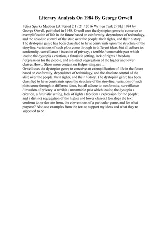 Literary Analysis On 1984 By George Orwell
Felics Sparks Madden LA Period 2 1 / 21 / 2016 Written Task 2 (SL) 1984 by
George Orwell, published in 1948. Orwell uses the dystopian genre to conceive an
exemplification of life in the future based on conformity, dependence of technology,
and the absolute control of the state over the people, their rights, and their history.
The dystopian genre has been classified to have constraints upon the structure of the
storyline; variations of such plots come through in different ideas, but all adhere to:
conformity, surveillance / invasion of privacy, a terrible / unnamable past which
lead to the dystopia s creation, a futuristic setting, lack of rights / freedom
/ expression for the people, and a distinct segregation of the higher and lower
classes.How... Show more content on Helpwriting.net ...
Orwell uses the dystopian genre to conceive an exemplification of life in the future
based on conformity, dependence of technology, and the absolute control of the
state over the people, their rights, and their history. The dystopian genre has been
classified to have constraints upon the structure of the storyline; variations of such
plots come through in different ideas, but all adhere to: conformity, surveillance
/ invasion of privacy, a terrible / unnamable past which lead to the dystopia s
creation, a futuristic setting, lack of rights / freedom / expression for the people,
and a distinct segregation of the higher and lower classes.How does the text
conform to, or deviate from, the conventions of a particular genre, and for what
purpose? Also use examples from the text to support my ideas and what they re
supposed to be
 