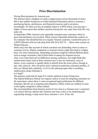 Price Discrimination
Pricing Discrimination by Amazon.com
The Internet allows shoppers to easily compare prices across thousands of stores.
But it also enables businesses to collect detailed information about a customer s
purchasing history, preferences, and financial resources and to set prices
accordingly. So when you buy an airplane ticket or a DVD online, you may pay a
higher or lower price than another customer buying the very same item from the very
same site.
In September 2000, Amazon.com reportedly outraged some customers when its
price discrimination was revealed. When a buyer reportedly deleted the cookies on
his computer that identified him as a regular Amazon customer, watched the price of
a DVD offered to him for sale drop from $26.24 to $22.74. ... Show more content on
Helpwriting.net ...
Stores may also take account of which customers are demanding when it comes to
customer service. Repeat complaints or constant returns might then lead to a higher
price. Or, more innocuously, demanding customers might be offered different deals,
such as longer warranties, that fit their habit of asking for frequent service.
Also, even when there are no differences among customers, one might think that
random price drops such as those Amazon says it uses are innocuous, since in
theory, every customer is equally likely to benefit from the lower prices, though in
fact, only some do. Also, the prices aren t tailored to particular customers profiles, if
they are offered truly randomly, so if it is the tailoring aspect that is troubling,
random price drops eliminate it.
Is it legal?
The practice could also be legal if it violates antitrust or price fixing laws.
The federal Robinson Patman Act requires sellers to treat all competing customers on
the same basis, unless there is some recognized legal justification for different
treatment. But the act is targeting anticompetitive effects which are unlikely to arise
in the highly competitive online market.
My recommendation from business point of view (not as a Amazon.com s customer)
is to ensure that any scheme that Amazon.com may evolve as its marketing and
segmenting strategy is kept secret from customer s view. If not, the
 