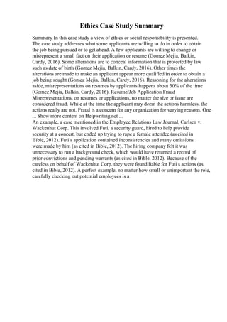 Ethics Case Study Summary
Summary In this case study a view of ethics or social responsibility is presented.
The case study addresses what some applicants are willing to do in order to obtain
the job being pursued or to get ahead. A few applicants are willing to change or
misrepresent a small fact on their application or resume (Gomez Mejia, Balkin,
Cardy, 2016). Some alterations are to conceal information that is protected by law
such as date of birth (Gomez Mejia, Balkin, Cardy, 2016). Other times the
alterations are made to make an applicant appear more qualified in order to obtain a
job being sought (Gomez Mejia, Balkin, Cardy, 2016). Reasoning for the alterations
aside, misrepresentations on resumes by applicants happens about 30% of the time
(Gomez Mejia, Balkin, Cardy, 2016). Resume/Job Application Fraud
Misrepresentations, on resumes or applications, no matter the size or issue are
considered fraud. While at the time the applicant may deem the actions harmless, the
actions really are not. Fraud is a concern for any organization for varying reasons. One
... Show more content on Helpwriting.net ...
An example, a case mentioned in the Employee Relations Law Journal, Carlsen v.
Wackenhut Corp. This involved Futi, a security guard, hired to help provide
security at a concert, but ended up trying to rape a female attendee (as cited in
Bible, 2012). Futi s application contained inconsistencies and many omissions
were made by him (as cited in Bible, 2012). The hiring company felt it was
unnecessary to run a background check, which would have returned a record of
prior convictions and pending warrants (as cited in Bible, 2012). Because of the
careless on behalf of Wackenhut Corp. they were found liable for Futi s actions (as
cited in Bible, 2012). A perfect example, no matter how small or unimportant the role,
carefully checking out potential employees is a
 