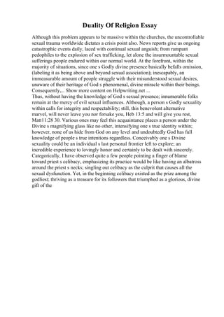 Duality Of Religion Essay
Although this problem appears to be massive within the churches, the uncontrollable
sexual trauma worldwide dictates a crisis point also. News reports give us ongoing
catastrophic events daily, laced with continual sexual anguish; from rampant
pedophiles to the explosion of sex trafficking, let alone the insurmountable sexual
sufferings people endured within our normal world. At the forefront, within the
majority of situations, since one s Godly divine presence basically befalls omission,
(labeling it as being above and beyond sexual association); inescapably, an
immeasurable amount of people struggle with their misunderstood sexual desires,
unaware of their heritage of God s phenomenal, divine miracle within their beings.
Consequently,... Show more content on Helpwriting.net ...
Thus, without having the knowledge of God s sexual presence; innumerable folks
remain at the mercy of evil sexual influences. Although, a person s Godly sexuality
within calls for integrity and respectability; still, this benevolent alternative
marvel, will never leave you nor forsake you, Heb 13:5 and will give you rest,
Matt11:28 30. Various ones may feel this acquaintance places a person under the
Divine s magnifying glass like no other, intensifying one s true identity within;
however, none of us hide from God on any level and undoubtedly God has full
knowledge of people s true intentions regardless. Conceivably one s Divine
sexuality could be an individual s last personal frontier left to explore; an
incredible experience to lovingly honor and certainly to be dealt with sincerely.
Categorically, I have observed quite a few people pointing a finger of blame
toward priest s celibacy, emphasizing its practice would be like having an albatross
around the priest s necks; singling out celibacy as the culprit that causes all the
sexual dysfunction. Yet, in the beginning celibacy existed as the prize among the
godliest; thriving as a treasure for its followers that triumphed as a glorious, divine
gift of the
 