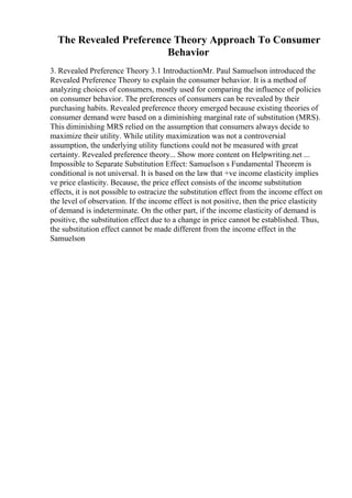 The Revealed Preference Theory Approach To Consumer
Behavior
3. Revealed Preference Theory 3.1 IntroductionMr. Paul Samuelson introduced the
Revealed Preference Theory to explain the consumer behavior. It is a method of
analyzing choices of consumers, mostly used for comparing the influence of policies
on consumer behavior. The preferences of consumers can be revealed by their
purchasing habits. Revealed preference theory emerged because existing theories of
consumer demand were based on a diminishing marginal rate of substitution (MRS).
This diminishing MRS relied on the assumption that consumers always decide to
maximize their utility. While utility maximization was not a controversial
assumption, the underlying utility functions could not be measured with great
certainty. Revealed preference theory... Show more content on Helpwriting.net ...
Impossible to Separate Substitution Effect: Samuelson s Fundamental Theorem is
conditional is not universal. It is based on the law that +ve income elasticity implies
ve price elasticity. Because, the price effect consists of the income substitution
effects, it is not possible to ostracize the substitution effect from the income effect on
the level of observation. If the income effect is not positive, then the price elasticity
of demand is indeterminate. On the other part, if the income elasticity of demand is
positive, the substitution effect due to a change in price cannot be established. Thus,
the substitution effect cannot be made different from the income effect in the
Samuelson
 