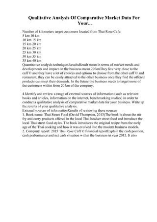 Qualitative Analysis Of Comparative Market Data For
Your...
Number of kilometers target customers located from Thai Rose Cafe:
5 km 10 km
10 km 15 km
15 km 20 km
20 km 25 km
25 km 30 km
30 km 35 km
35 km 40 km
Quantitative analysis techniquesResultsResult mean in terms of market trends and
developments and impact on the business mean 20 kmThey live very close to the
cafГ© and they have a lot of choices and options to choose from the other cafГ© and
restaurant, they can be easily attracted to the other business once they find the offered
products can meet their demands. In the future the business needs to target more of
the customers within from 20 km of the company.
4.Identify and review a range of external sources of information (such as relevant
books and articles, information on the internet, benchmarking studies) in order to
conduct a qualitative analysis of comparative market data for your business. Write up
the results of your qualitative analysis.
External sources of informationResults of reviewing these sources
1. Book name: Thai Street Food (David Thompson, 2013)The book is about the stir
fry and curry products offered in the local Thai hawker street food and introduce the
local Thai street food styles. The book introduces the original recipe from the early
age of the Thai cooking and how it was evolved into the modern business models.
2. Company report: 2015 Thai Rose CafГ© financial reportExplain the cash position,
cash performance and net cash situation within the business in year 2015. It also
 
