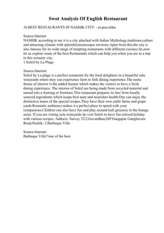 Swot Analysis Of English Restaurant
10 BEST RESTAURANTS IN NASHIK CITY: ~m.pravalika
Source:Internet
NASHIK according to me it is a city attached with Indian Mythology,traditions,culture
and attracting climate with splendid picturesque environs.Apart from this,the city is
also famous for its wide range of tempting restaurants with different cuisines.So,now
let us explore some of the best Restuarants which can help you when you are in a trip
to this scenaric city.
1.Soleil by La Plage
Source:Internet
Soleil by La plage is a perfect restaurant for the food delighters in a beautiful sula
wineyards where they can experience farm to fork dining experience.The rustic
theme of interior is the added feature which makes the visitors to have a fresh
dining experience. The interior of Soleil are being made from recycled material and
turned into a framing or furniture.This restaurant prepares its fare from locally
sourced ingredients which keeps best taste and nourishes health.One can enjoy the
distinctive tastes of the special recipes.They have their own cattle farms and grape
yards.Romantic ambience makes it a perfect place to spend with your
companions.Children can also have fun and play around lush greenery in the lounge
areas. If you are visting sula wineyards do visit Soleli to have fun relaxed holiday
with various recipes. Address: Survey 32/2,Govardhan,Off Gangapur Ganghavare
Road,Nashik. 2.Barbeque Ville
Source:Internet
Barbeque Ville!!one of the best
 