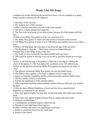 Week 1 Sci 151 Essay
Complete the outline following the instructions above. Use the example as a guide,
using complete sentences for all subpoints.
1. Our place in the universe
a. The modern view of the universe
1) What is our Sun and what is its role in the solar system?
a. The Sun is a fairly ordinary but large star.
b. The Sun is the focal point of our solar system, because all of the planets orbit the
Sun.
2) What is our Milky Waygalaxy and the sun s position in it?
a. The Milky Way galaxy is where our solar system is located in the universe.
b. The Milky Way galaxy is home to over 100 billion stars and the Sun is one of those
stars.
3) What is the Big Bang and what does it say about the age of the universe?
a. The Big Bang is when the ... Show more content on Helpwriting.net ...
Compare that to fast things in day to day life.
a. The Earth revolves around the Sun about 60,000 miles per hours.
b. This could be similar to driving a race car as fast as possible around an oval type
track.
2) How is our Sun moving in the galaxy? a.)The Sun is moving by orbiting the
center of the galaxy. b.) The Sun makes this revolution every 230 million years
3) How are the galaxies around the Milky Way galaxy moving from our point of
view?
a. The galaxies around the Milky Way galaxy are moving farther away.
b. The farther away a galaxy is the faster it appears to be moving away.
c. Space is constantly expanding and this somewhat pushes galaxies farther away.
2. The sky and the science of astronomy
a. Explain the significance of the celestial sphere.
1) What important directions and coordinate systems help you find your way around
the sky?
2) Why are there different brightness of stars and how do we describe their
brightness as compared to one another?
a. Stars may appear brighter because they are burning hotter than other stars around
them.
b. Some stars may appear brighter because they are larger than other stars.
3) What are constellations?
a. Constellations are defined regions within the sky.
b. Patterns in stars help locate these regions.
4) What is Polaris and what is its significance in the sky?
a. Polaris is commonly known as the North Star.
b. Polaris is the closest
 