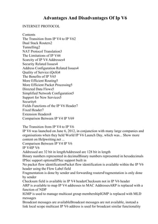Advantages And Disadvantages Of Ip V6
INTERNET PROTOCOL
Contents
The Transition from IP V4 to IP V62
Dual Stack Routers2
Tunnelling2
NAT Protocol Translation3
The Limitations of IP V44
Scarcity of IP V4 Addresses4
Security Related Issues4
Address Configuration Related Issues4
Quality of Service (QoS)4
The Benefits of IP V65
More Efficient Routing5
More Efficient Packet Processing5
Directed Data Flows5
Simplified Network Configuration5
Support for New Services5
Security6
Fields Functions of the IP V6 Header7
Fixed Header7
Extension Headers8
Comparison Between IP V4 IP V69
The Transition from IP V4 to IP V6
IP V6 was launched on June 6, 2012, in conjunction with many large companies and
organisations when they held World IP V6 Launch Day, which was... Show more
content on Helpwriting.net ...
Comparison Between IP V4 IP V6
IP V4IP V6
Addressed are 32 bit in lengthAddressed are 128 bit in length
Binary numbers represented in decimalBinary numbers represented in hexadecimals
IPSec support optionalIPSec support built in
No packet flow identificationPacket flow identification is available within the IP V6
header using the Flow Label field
Fragmentation is done by sender and forwarding routersFragmentation is only done
by sender
Checksum field is available in IP V4 headerChecksum not in IP V6 header
ARP is available to map IP V4 addresses to MAC AddressesARP is replaced with a
function of NDP
IGMP is used to manage multicast group membershipIGMP is replaced with MLD
messages
Broadcast messages are availableBroadcast messages are not available, instead a
link local scope multicast IP V6 address is used for broadcast similar functionality
 